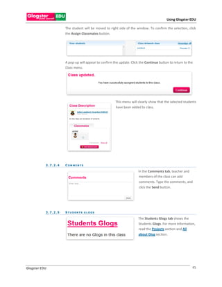 Using Glogster EDU

                          The student will be moved to right side of the window. To confirm the selection, click
                          the Assign Classmates button.




                          A pop-up will appear to confirm the update. Click the Continue button to return to the
                          Class menu.




                                                           This menu will clearly show that the selected students
                                                           have been added to class.




           3 . 7 .2 . 4   COMMENTS

                                                                           In the Comments tab, teacher and
                                                                           members of the class can add
                                                                           comments. Type the comments, and
                                                                           click the Send button.




           3 . 7 .2 . 5   S TU DENTS G LOGS

                                                                           The Students Glogs tab shows the
                                                                           Students Glogs. For more information,
                                                                           read the Projects section and All
                                                                           about Glog section.




Glogster EDU                                                                                                   45
 