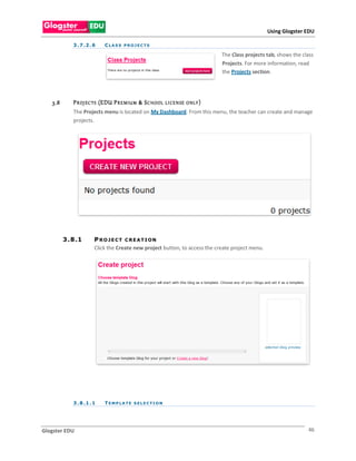 Using Glogster EDU

             3 . 7 .2 . 6   CLASS PROJECTS

                                                                             The Class projects tab, shows the class
                                                                             Projects. For more information, read
                                                                             the Projects section.




   3.8       P R OJ EC TS (EDU P R E MIU M & S C HOOL   LI CE N SE O NLY )
             The Projects menu is located on My Dashboard. From this menu, the teacher can create and manage
             projects.




         3 . 8 .1       P RO JEC T C REATI ON
                        Click the Create new project button, to access the create project menu.




             3 . 8 .1 . 1   TEMPLATE SELECTION




Glogster EDU                                                                                                     46
 