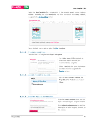 Using Glogster EDU

                          Select the Glog Template for a new project. If the template area is empty, click the
                          Create a new Glog link under Templates. For more information about Glog creation,
                          navigate to the All about Glog section.




                          When finished, you are able to select the Glog Template.

           3 . 8 .1 . 2   P R O J E C T D E S C R I P TI O N

                          The next task is to complete the Project description.

                                                                             The Project name field is required. All
                                                                             other fields are not required, but
                                                                             recommended to complete.

                                                                             Fill the Tags fields. For more information
                                                                             about this feature, navigate to the
                                                                             Tagging section.

           3 . 8 .1 . 3   A S S IG N PR OJ EC T TO C LA SS ES

                                                                             You can select the class to assign the
                                                                             Project to. Click the thick box marked
                                                                             ‘Class’.




           3 . 8 .1 . 4   S E N D I N G M E S S AG E T O A S S IG N E E S

                                                                            From the Project creation menu, you can
                                                                            type a message to your assigned students.

                                                                            Select all assigned classmates to send the
                                                                            message to all of the assigned students for
                                                                            this project.



Glogster EDU                                                                                                           47
 