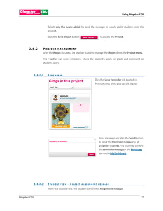 Using Glogster EDU



                          Select only the newly added to send the message to newly added students into this
                          project.

                          Click the Save project button                           to create the Project.



       3 . 8 .2       P R O J E C T M A N AG E M E N T
                      After the Project is saved, the teacher is able to manage the Project from the Project menu.

                      The Teacher can send reminders, check the student’s work, or grade and comment on
                      students work.



           3 . 8 .2 . 1   REMINDERS

                                                                            Click the Send reminder link located in
                                                                            Project Menu and a pop-up will appear.




                                                                                 Enter message and click the Send button,
                                                                                 to send the Reminder message to all
                                                                                 assigned students. The students will find
                                                                                 the reminder message in the Messages
                                                                                 section in My Dashboard.




           3 . 8 .2 . 2   S T U D E N T VI E W – P R O J E C T AS SI G N M E N T M E SS AG E

                          From the student view, the student will see the Assignment message.


Glogster EDU                                                                                                           48
 