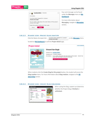 Using Glogster EDU

                                                                                             Your sent message can be found
                                                                                             under the Messages menu on My
                                                                                             Dashboard.

                                                                                             For more information about
                                                                                             Messaging, navigate to Messaging
                                                                                             section.




           3 . 8 .2 . 3   S TU D ENT VI EW – PROJ EC T G LOG C REA TI ON

                          Click the Name of project link                                                in the Messages menu

                          located on My Dashboard, to will the Project detail page.




                          When students click the Create Glog for this project button, the student will access the
                          Glog creation menu. For more information about Glog creation, navigate to the All
                          about Glog section.



           3 . 8 .2 . 4   S T U D E N T V I E W – P R O J E C T G L OG P U B L I S H I N G

                                                                               When saving the Glog, student can determine
                                                                               whether the Project Glog is finished or
                                                                               unfinished. .




Glogster EDU                                                                                                               49
 