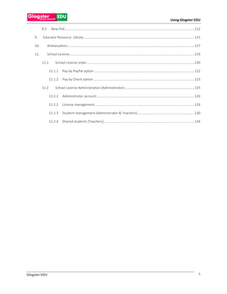 Using Glogster EDU

          8.2      New Poll........................................................................................................................................... 112

    9.    Educator Resource Library ...................................................................................................................... 115

    10.         Ambassadors........................................................................................................................................ 117

    11.         School License...................................................................................................................................... 119

          11.1          School License order ................................................................................................................... 120

                 11.1.1        Pay by PayPal option ........................................................................................................... 122

                 11.1.2        Pay by Check option ............................................................................................................ 123

          11.2          School License Administration (Administrator) .......................................................................... 125

                 11.2.1        Administrator account......................................................................................................... 126

                 11.2.2        License management........................................................................................................... 126

                 11.2.3        Student management (Administrator & Teachers) ............................................................. 130

                 11.2.4        Shared students (Teachers) ................................................................................................. 134




Glogster EDU                                                                                                                                                            5
 