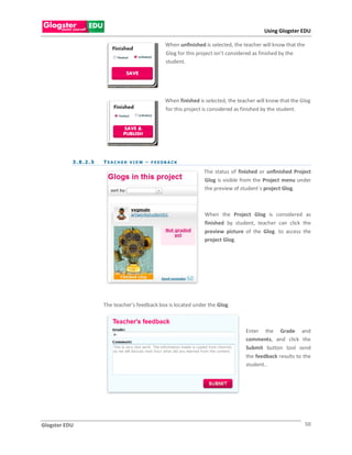 Using Glogster EDU

                                                         When unfinished is selected, the teacher will know that the
                                                         Glog for this project isn’t considered as finished by the
                                                         student.




                                                         When finished is selected, the teacher will know that the Glog
                                                         for this project is considered as finished by the student.




           3 . 8 .2 . 5   T E A C H E R V I E W – F E E DB A C K

                                                                         The status of finished or unfinished Project
                                                                         Glog is visible from the Project menu under
                                                                         the preview of student`s project Glog.



                                                                         When the Project Glog is considered as
                                                                         finished by student, teacher can click the
                                                                         preview picture of the Glog. to access the
                                                                         project Glog.




                          The teacher’s feedback box is located under the Glog.



                                                                                           Enter the Grade and
                                                                                           comments, and click the
                                                                                           Submit button tool send
                                                                                           the feedback results to the
                                                                                           student..




Glogster EDU                                                                                                           50
 