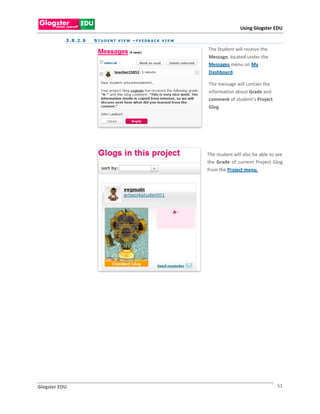 Using Glogster EDU

           3 . 8 .2 . 6   S T U D E N T VI E W – F E E DB A CK V I E W

                                                                         The Student will receive the
                                                                         Message, located under the
                                                                         Messages menu on My
                                                                         Dashboard.

                                                                         The message will contain the
                                                                         information about Grade and
                                                                         comment of student’s Project
                                                                         Glog.

                                    .




                                                                         The student will also be able to see
                                                                         the Grade of current Project Glog
                                                                         from the Project menu.




Glogster EDU                                                                                              51
 