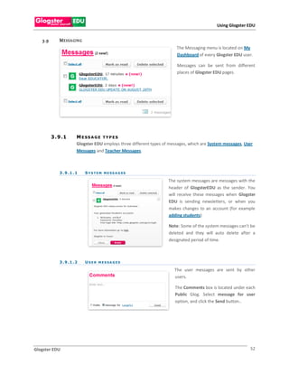 Using Glogster EDU


   3.9       M E S S A GIN G
                                                                         The Messaging menu is located on My
                                                                         Dashboard of every Glogster EDU user.

                                                                         Messages can be sent from different
                                                                         places of Glogster EDU pages.




         3 . 9 .1       M ESS AG E TYPES
                        Glogster EDU employs three different types of messages, which are System messages, User
                        Messages and Teacher Messages.



             3 . 9 .1 . 1      S Y S T E M M E S S A G ES

                                                                     The system messages are messages with the
                                                                     header of GlogsterEDU as the sender. You
                                                                     will receive these messages when Glogster
                                                                     EDU is sending newsletters, or when you
                                                                     makes changes to an account (for example
                                                                     adding students)

                                                                     Note: Some of the system messages can’t be
                                                                     deleted and they will auto delete after a
                                                                     designated period of time.



             3 . 9 .1 . 2      U S ER M ES SA G ES

                                                                        The user messages are sent by other
                                                                        users.

                                                                        The Comments box is located under each
                                                                        Public Glog. Select message for user
                                                                        option, and click the Send button..




Glogster EDU                                                                                                 52
 