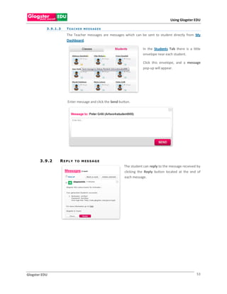 Using Glogster EDU

           3 . 9 .1 . 3   T E A C H E R M E S S AG E S

                          The Teacher messages are messages which can be sent to student directly from My
                          Dashboard.

                                                                         In the Students Tab there is a little
                                                                         envelope near each student.

                                                                         Click this envelope, and a message
                                                                         pop-up will appear.




                          Enter message and click the Send button.




       3 . 9 .2       REPLY     T O M ES S A G E
                                                              The student can reply to the message received by
                                                              clicking the Reply button located at the end of
                                                              each message.




Glogster EDU                                                                                               53
 