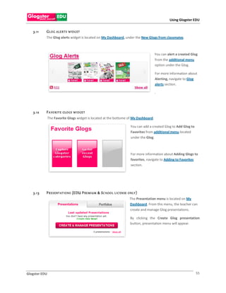 Using Glogster EDU


   3.11    GL OG    ALE R T S WID G ET
           The Glog alerts widget is located on My Dashboard, under the New Glogs from classmates.



                                                                                           You can alert a created Glog
                                                                                           from the additional menu
                                                                                           option under the Glog.

                                                                                           For more information about
                                                                                           Alerting, navigate to Glog
                                                                                           alerts section.

                                                                                           .




   3.12    F A VO R IT E   GLO G S WI D GE T
               The Favorite Glogs widget is located at the bottome of My Dashboard.

                                                                            You can add a created Glog to Add Glog to
                                                                            Favorites from additional menu located
                                                                            under the Glog.



                                                                            For more information about Adding Glogs to
                                                                            favorites, navigate to Adding to Favorites
                                                                            section.




   3.1 3   P R E S ENT AT IO N S (EDU P RE MIU M & S C HOO L L IC EN SE   O NLY )
                                                                           The Presentation menu is located on My
                                                                           Dashboard. From this menu, the teacher can
                                                                           create and manage Glog presentations.

                                                                           By clicking the Create Glog presentation
                                                                           button, presentation menu will appear.




Glogster EDU                                                                                                            55
 