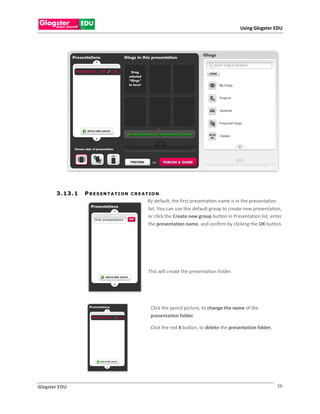 Using Glogster EDU




       3 . 13 . 1   P R E S EN T A T I O N   C R E A T IO N
                                                     By default, the first presentation name is in the presentation
                                                     list. You can use this default group to create new presentation,
                                                     or click the Create new group button in Presentation list, enter
                                                     the presentation name, and confirm by clicking the OK button.




                                                     This will create the presentation folder.




                                                      Click the pencil picture, to change the name of the
                                                      presentation folder.

                                                      Click the red X button, to delete the presentation folder.




Glogster EDU                                                                                                       56
 