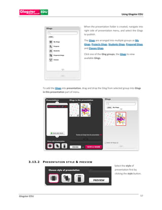 Using Glogster EDU



                                                             When the presentation folder is created, navigate into
                                                             right side of presentation menu, and select the Glogs
                                                             to publish.

                                                             The Glogs are arranged into multiple groups as My
                                                             Glogs, Projects Glogs, Students Glogs, Prepared Glogs
                                                             and Classes Glogs.

                                                             Click one of the Glog groups, the Glogs to view
                                                             available Glogs.




                    To add the Glogs into presentation, drag and drop the Glog from selected group into Glogs
                    in this presentation part of menu.




       3 . 13 . 2   P R E S EN T A T I O N   STYLE   &   P R E V I EW
                                                                                         Select the style of
                                                                                         presentation first by
                                                                                         clicking the style button.




Glogster EDU                                                                                                     57
 