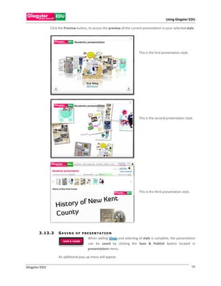 Using Glogster EDU

               Click the Preview button, to access the preview of the current presentation in your selected style.




                                                                           This is the first presentation style.




                                                                           This is the second presentation style.




                                                                           This is the third presentation style.




       3 . 13 . 3   SAVING      O F P R E S EN T A T I O N
                                        When adding Glogs and selecting of style is complete, the presentation
                                        can be saved by clicking the Save & Publish button located in
                                        presentations menu.

                    An additional pop-up menu will appear.

Glogster EDU                                                                                                       58
 