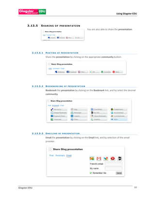 Using Glogster EDU



       3 . 13 . 5     SHARING          O F P R E S EN T A T I O N
                                                                              You are also able to share the presentation.




           3 . 1 3 . 5 .1   P O S T I N G O F PR E S E N T A T I O N

                            Share the presentation by clicking on the appropriate community button.




           3 . 1 3 . 5 .2   B O O K M A R K I NG O F PR E S E N T A T I O N

                            Bookmark the presentation by clicking on the Bookmark link, and by select the desired
                            community.




           3 . 1 3 . 5 .3   E M A I L I N G OF P R E S E N T A T I O N

                            Email the presentation by clicking on the Email link, and by selection of the email
                            provider.




Glogster EDU                                                                                                                 60
 