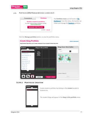 Using Glogster EDU


   3.1 4       P O RT F OLI O S (EDU P RE MIU M & S C HOO L L IC EN SE   O NLY )



                                                                               The Portfolios menu can be found on My
                                                                               Dashboard. From this menu, the teacher can
                                                                               create and manage the Students portfolios.




               Click the Manage portfolios button, to view the portfolios menu.




           3 . 14 . 1   P O R T F O L IO   C R E A TI O N



                                                    Create students portfolio, by clicking on the student located in
                                                    Students list.



                                                    The student Glogs will appear in the Glogs in this portfolio menu.




Glogster EDU                                                                                                           61
 