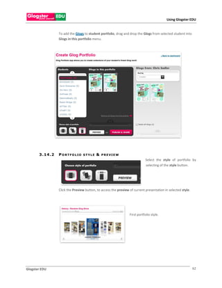 Using Glogster EDU


                    To add the Glogs to student portfolio, drag and drop the Glogs from selected student into
                    Glogs in this portfolio menu.




       3 . 14 . 2   P O R T F O L IO   STYLE   &   P R E VI E W
                                                                                Select the style of portfolio by
                                                                                selecting of the style button.




                    Click the Preview button, to access the preview of current presentation in selected style.




                                                                    First portfolio style.




Glogster EDU                                                                                                     62
 