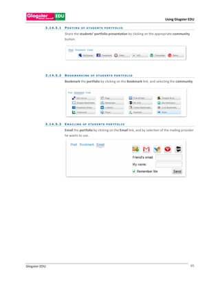 Using Glogster EDU

           3 . 1 4 . 5 .1   POS TI NG OF S TUDENTS PORTF OLI O

                            Share the students’ portfolio presentation by clicking on the appropriate community
                            button.




           3 . 1 4 . 5 .2   B O O K M A R K I NG O F S T U D E N T S P O R T F O L I O

                            Bookmark the portfolio by clicking on the Bookmark link, and selecting the community.




           3 . 1 4 . 5 .3   E M A I L I N G OF S TU D E N T S P O R T F O L I O

                            Email the portfolio by clicking on the Email link, and by selection of the mailing provider
                            he wants to use.




Glogster EDU                                                                                                        65
 