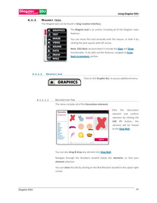 Using Glogster EDU

       4 . 1 .1       M A G N E T TO O L
                      The Magnet tool can be found in Glog creation interface.

                                                    The Magnet tool is an anchor including all of the Glogster main
                                                    features.

                                                    You can move this tool vertically with the mouse, or hide it by
                                                    clicking the pink square with left arrow.

                                                    Note: EDU Basic account doesn’t include the Data and Draw
                                                    functionality. To be able use this features, navigate to From
                                                    basic to premium section.




           4 . 1 .1 . 1   GRAPHIC BAR

                                                                Click on the Graphic Bar, to access additional menu.




                  4.1.1.1.1       D E C O R A TI O N T A B

                                  The menu includes all of the Decoration elements.

                                                                                            Click the decoration
                                                                                            element and confirm
                                                                                            selection by clicking the
                                                                                            USE IT! button, the
                                                                                            element will be moved
                                                                                            to the Glog Wall.




                                  You can also drag & drop any element into Glog Wall.

                                  Navigate through the Numbers located below the elements, to find your
                                  element selection.

                                  You can close this tab by clicking on the Red X button located in the upper right
                                  corner.




Glogster EDU                                                                                                        68
 