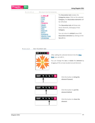 Using Glogster EDU

                  4.1.1.1.1.1      D E C O R A TI O N C A T E G O R I E S

                                                                            The Decoration tab includes the
                                                                            Categories menu. Click on the selected
                                                                            Category, the Decoration elements will
                                                                            be refreshed.

                                                                            The Decoration tab will show only
                                                                            those elements, belonging in that
                                                                            Category.

                                                                            You can return to default view of All
                                                                            Decoration elements by clicking on the
                                                                            See all link.




               4.1.1.1.2    EDI T ELEMENT BAR




                                                             After adding the selected element into the Glog
                                                             Wall, you can edit it..

                                                             You can change the size or rotate the element by
                                                             dragging of the arrows located around element.




                                                                                Click this button to bring the
                                                                                element forward.




                                                                                Click this button to put the
                                                                                element behind.



                                                                                Click this button to clone the
                                                                                element.




Glogster EDU                                                                                                     69
 