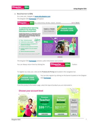 Using Glogster EDU


   1 .1 R E GI ST R AT IO N T O EDU
        As a new user, navigate to www.edu.glogster.com.
        The Glogster EDU homepage will appear.




        The Glogster EDU homepage contains useful information and content.

        You can always return here by clicking the                                             button.



        To register as a new user, click on the Products & Pricing tab located in the navigation bar.

                                            You can also register by clicking on the banner located on the Glogster
                                            EDU homepage.



        From the product information page, select the type of product you are interested in.




Glogster EDU                                                                                                     7
 
