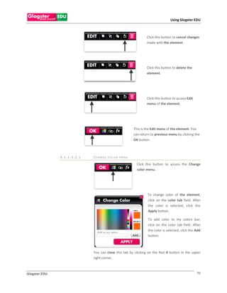 Using Glogster EDU



                                                              Click this button to cancel changes
                                                              made with the element.




                                                              Click this button to delete the
                                                              element.




                                                              Click this button to access Edit
                                                              menu of the element.




                                                      This is the Edit menu of the element. You
                                                      can return to previous menu by clicking the
                                                      OK button.



               4.1.1.1.2.1   CH ANGE C OLOR MENU

                                                        Click this button to access the Change
                                                        color menu..




                                                               To change color of the element,
                                                               click on the color tab field. After
                                                               the color is selected, click the
                                                               Apply button.

                                                               To add color to my colors bar,
                                                               click on the color tab field. After
                                                               the color is selected, click the Add
                                                               button.



                             You can close this tab by clicking on the Red X button in the upper
                             right corner.



Glogster EDU                                                                                     70
 