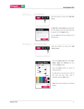 Using Glogster EDU



               4.1.1.1.2.2   ADD URL MENU

                                                 Click this button to access the Add URL
                                                 menu.




                                                 To Add URL to the element, copy & paste
                                                 the URL address into Link field. After URL
                                                 is pasted, click the Apply button.

                                                 You can close this tab by clicking on the
                                                 Red X button.



               4.1.1.1.2.3   ADD EFFEC TS MENU

                                                  Click this button to access the Add
                                                  effects menu.

                             .




                                                   Click the shadow tab field. After Blur,
                                                   Alpha, Angle and Distance are set,
                                                   click the Apply button.

                                                   Click the Reset button to return to
                                                   default position.

                                                   To add color to my colors bar, click on
                                                   the color tab field. After color is
                                                   selected, click the Add button.



                                                   Close this tab by clicking on the Red X
                                                   button.




Glogster EDU                                                                            71
 