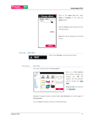 Using Glogster EDU



                                                                         Click on the alpha tab field. After
                                                                         Alpha of shadows is set, click the
                                                                         Apply button.



                                                                         Click the Reset button, to return to the
                                                                         default position.



                                                                         Close this tab by clicking on the Red X
                                                                         button.




           4 . 1 .1 . 2   TEXT BAR

                                                         Click on the Text Bar, to open the text menu.




                4.1.1.2.1       T EXT T AB

                                The menu includes all of the Text content.

                                                                                     Click on a Text element
                                                                                     and confirm selection by
                                                                                     clicking the USE IT!
                                                                                     button,. The Text element
                                                                                     will be moved into Glog
                                                                                     Wall.

                                                                                     Drag & drop any element
                                                                                     into Glog Wall.



                                Navigate through Numbers located below text elements, to search pages of
                                text elements.

                                You can close this tab by clicking on the Red X button.




Glogster EDU                                                                                                  72
 