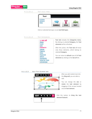 Using Glogster EDU

                  4.1.1.2.1.1      T EXT FI ELD TYPES




                                   Click on selected text type, to see text field types.



                  4.1.1.2.1.2      T EXT CATEGOR I ES

                                                                 Text tab includes the Categories menu.
                                                                 By clicking on selected Category, the Text
                                                                 elements will be refreshed.

                                                                 After this action, the Text tab will show
                                                                 only those elements, which belong to
                                                                 selected Category.

                                                                 You can return to default view of All Text
                                                                 elements by clicking on the See all link.




               4.1.1.2.2    EDI T T EXT ELEMENT BAR

                                                                           After you add random text into
                                                                           the Glog wall, you are able to
                                                                           edit.

                                                                            You can change the size or
                                                                            rotate the text element by
                                                                            dragging of the arrows located
                                                                            around text element.



                                                                   Click this button to bring the text
                                                                   element forward.




Glogster EDU                                                                                              73
 
