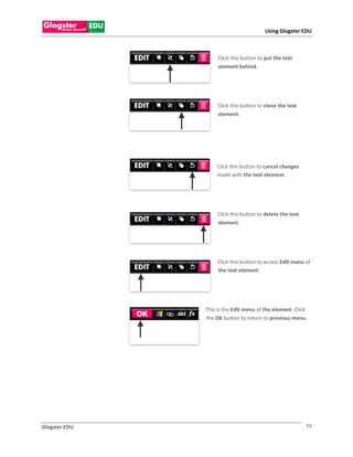 Using Glogster EDU



                    Click this button to put the text
                    element behind.




                    Click this button to clone the text
                    element.




                   Click this button to cancel changes
                   made with the text element.




                    Click this button to delete the text
                    element.




                    Click this button to access Edit menu of
                    the text element.




               This is the Edit menu of the element. Click
               the OK button to return to previous menu.




Glogster EDU                                               74
 