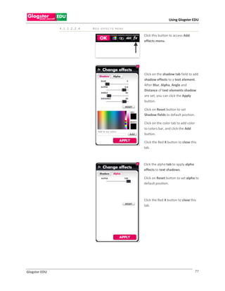 Using Glogster EDU

               4.1.1.2.2.4   ADD EFFEC TS MENU

                                                 Click this button to access Add
                                                 effects menu.




                                                 Click on the shadow tab field to add
                                                 shadow effects to a text element.
                                                 After Blur, Alpha, Angle and
                                                 Distance of text elements shadow
                                                 are set; you can click the Apply
                                                 button.

                                                 Click on Reset button to set
                                                 Shadow fields to default position.

                                                 Click on the color tab to add color
                                                 to colors bar, and click the Add
                                                 button.

                                                 Click the Red X button to close this
                                                 tab.



                                                 Click the alpha tab to apply alpha
                                                 effects to text shadows.

                                                 Click on Reset button to set alpha to
                                                 default position.



                                                 Click the Red X button to close this
                                                 tab.




Glogster EDU                                                                           77
 