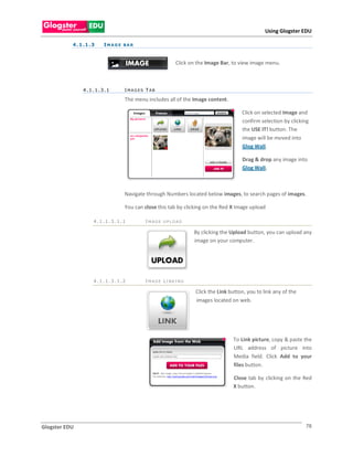 Using Glogster EDU

           4 . 1 .1 . 3   I MA G E BA R



                                                        Click on the Image Bar, to view image menu.



                4.1.1.3.1          I MAGES T AB

                                   The menu includes all of the Image content.

                                                                                     Click on selected Image and
                                                                                     confirm selection by clicking
                                                                                     the USE IT! button. The
                                                                                     image will be moved into
                                                                                     Glog Wall.

                                                                                     Drag & drop any image into
                                                                                     Glog Wall.



                                   Navigate through Numbers located below images, to search pages of images.

                                   You can close this tab by clicking on the Red X Image upload

                      4.1.1.3.1.1          I MAGE UPLOAD

                                                                By clicking the Upload button, you can upload any
                                                                image on your computer.




                      4.1.1.3.1.2          I MAGE LI NKI NG

                                                                 Click the Link button, you to link any of the
                                                                 images located on web.




                                                                                 To Link picture, copy & paste the
                                                                                 URL address of picture into
                                                                                 Media field. Click Add to your
                                                                                 files button.

                                                                                 Close tab by clicking on the Red
                                                                                 X button.




Glogster EDU                                                                                                     78
 