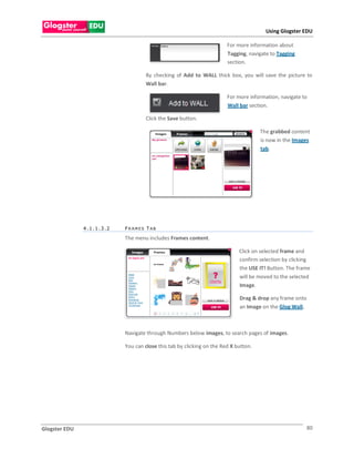 Using Glogster EDU

                                                                       For more information about
                                                                       Tagging, navigate to Tagging
                                                                       section.

                                    By checking of Add to WALL thick box, you will save the picture to
                                    Wall bar.

                                                                       For more information, navigate to
                                                                       Wall bar section.

                                    Click the Save button.

                                                                                     The grabbed content
                                                                                     is now in the Images
                                                                                     tab.




               4.1.1.3.2   FR AMES T AB

                           The menu includes Frames content.

                                                                            Click on selected frame and
                                                                            confirm selection by clicking
                                                                            the USE IT! Button. The frame
                                                                            will be moved to the selected
                                                                            Image.

                                                                            Drag & drop any frame onto
                                                                            an Image on the Glog Wall.



                           Navigate through Numbers below images, to search pages of images.

                           You can close this tab by clicking on the Red X button.




Glogster EDU                                                                                             80
 