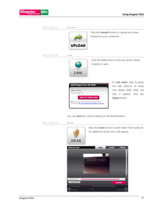 Using Glogster EDU



               4.1.1.4.1.1   UPLOAD

                                                   Click the Upload button to upload any video
                                                   located on your computer..




               4.1.1.4.1.2   LI NK

                                                   Click the Link button to link any of the videos
                                                   located on web.

                             .



                                                                       To Link video copy & paste
                                                                       the URL address of video
                                                                       into Media field. After the
                                                                       URL is pasted, click the
                                                                       Apply button.




                             You can close this tab by clicking on the Red X button.

               4.1.1.4.1.3   GR AB

                                                 Click the Grab button to grab video from webcam.
                                                 An additional Grab menu will appear.




Glogster EDU                                                                                         82
 