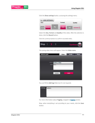 Using Glogster EDU



               Click the Show settings button, accessing the settings menu.




               Select the Size, Format and Quality of the video. After the selection is
               done, click the Record button.

               Click the continue button to confirm recorded video.




               The saving video menu will appear. Enter the Video name.




               You can fill the Add tags field, but it’s not required.




               For more information about Tagging, navigate to Tagging section.

               Now, when everything is set according to your needs, click the Save
               button.




Glogster EDU                                                                        83
 