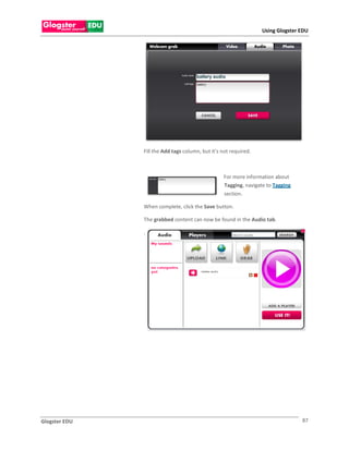 Using Glogster EDU




               Fill the Add tags column, but it’s not required.



                                                  For more information about
                                                  Tagging, navigate to Tagging
                                                  section.

               When complete, click the Save button.

               The grabbed content can now be found in the Audio tab.

               .




Glogster EDU                                                                     87
 