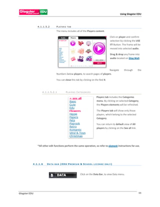 Using Glogster EDU



                4.1.1.5.2           PLAYER S TAB

                                    The menu includes all of the Players content.

                                                                                               Click on player and confirm
                                                                                               selection by clicking the USE
                                                                                               IT! Button. The frame will be
                                                                                               moved into selected audio.

                                                                                               Drag & drop any frame into
                                                                                               audio located on Glog Wall.



                                                                                    Navigate                through        the
                                    Numbers below players, to search pages of players.

                                    You can close this tab by clicking on the Red X.



                      4.1.1.5.2.1             PLAYER S CATEGOR I ES

                                                                                Players tab includes the Categories
                                                                                menu. By clicking on selected Category,
                                                                                the Players elements will be refreshed.

                                                                                The Players tab will show only those
                                                                                players, which belong to the selected
                                                                                Category.

                                                                                You can return to default view of All
                                                                                players by clicking on the See all link.




                *All other edit functions perform the same operation, so refer to element instructions for use.




           4 . 1 .1 . 6   D A T A B A R ( E D U P R E MI U M & S C H O O L L I C E N S E O N L Y )



                                                              Click on the Data Bar, to view Data menu.




Glogster EDU                                                                                                               88
 