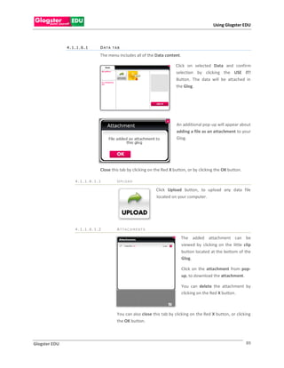 Using Glogster EDU



               4.1.1.6.1    DATA TAB

                            The menu includes all of the Data content.

                                                                     Click on selected Data and confirm
                                                                     selection by clicking the USE IT!
                                                                     Button. The data will be attached in
                                                                     the Glog.




                                                                     An additional pop-up will appear about
                                                                     adding a file as an attachment to your
                                                                     Glog.




                            Close this tab by clicking on the Red X button, or by clicking the OK button.

                  4.1.1.6.1.1        UPLOAD

                                                          Click Upload button, to upload any data file
                                                          located on your computer.




                  4.1.1.6.1.2        ATTAC H MENTS

                                                                        The added attachment can be
                                                                        viewed by clicking on the little clip
                                                                        button located at the bottom of the
                                                                        Glog.

                                                                         Click on the attachment from pop-
                                                                         up, to download the attachment.

                                                                         You can delete the attachment by
                                                                         clicking on the Red X button.



                                     You can also close this tab by clicking on the Red X button, or clicking
                                     the OK button.



Glogster EDU                                                                                                89
 