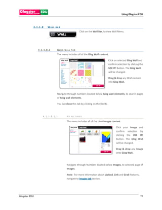 Using Glogster EDU



           4 . 1 .1 . 8   WALL BAR

                                                        Click on the Wall Bar, to view Wall Menu.

                          .



                4.1.1.8.1       GLOG WALL TAB

                                The menu includes all of the Glog Wall content.

                                                                                   Click on selected Glog Wall and
                                                                                   confirm selection by clicking the
                                                                                   USE IT! Button. The Glog Wall
                                                                                   will be changed.

                                                                                   Drag & drop any Wall element
                                                                                   into Glog Wall.



                                Navigate through numbers located below Glog wall elements, to search pages
                                of Glog wall elements.

                                You can close this tab by clicking on the Red X.



                      4.1.1.8.1.1        M Y P I C T UR E S

                                         The menu includes all of the User images content.

                                                                                          Click your image and
                                                                                          confirm selection by
                                                                                          clicking the USE IT!
                                                                                          Button. The Glog Wall
                                                                                          will be changed.

                                                                                          Drag & drop any Image
                                                                                          onto Glog Wall.



                                         Navigate through Numbers located below Images, to selected page of
                                         Images.

                                         Note: For more information about Upload, Link and Grab features,
                                         navigate to Images tab section.




Glogster EDU                                                                                                     91
 