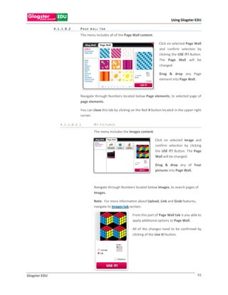 Using Glogster EDU

               4.1.1.8.2    PAGE WALL TAB

                            The menu includes all of the Page Wall content.

                                                                                Click on selected Page Wall
                                                                                and confirm selection by
                                                                                clicking the USE IT! Button.
                                                                                The Page Wall will be
                                                                                changed.

                                                                                Drag & drop any Page
                                                                                element into Page Wall.



                            Navigate through Numbers located below Page elements, to selected page of
                            page elements.

                            You can close this tab by clicking on the Red X button located in the upper right
                            corner.

                  4.1.1.8.2.1        M Y P I C T UR E S

                                     The menu includes the images content.

                                                                              Click on selected image and
                                                                              confirm selection by clicking
                                                                              the USE IT! Button. The Page
                                                                              Wall will be changed.

                                                                              Drag & drop any of Your
                                                                              pictures into Page Wall.



                                     Navigate through Numbers located below Images, to search pages of
                                     Images.

                                     Note: For more information about Upload, Link and Grab features,
                                     navigate to Images tab section.

                                                              From this part of Page Wall tab is you able to
                                                              apply additional options to Page Wall.

                                                              All of the changes need to be confirmed by
                                                              clicking of the Use it! button.




                                     .



Glogster EDU                                                                                              93
 