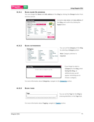 Using Glogster EDU

       4 . 3 .1   G L O G N A ME & A D D R E S S
                  You can change the Name and URL address of the Glog by clicking the Change button from
                  previous picture.

                                                                    Complete new name and new address of
                                                                    the Glog, and confirm by clicking the
                                                                    Apply button.




       4 . 3 .2   GLOG    C A T E GO R I E S
                                                                        You can set the Category of the Glog
                                                                        by selecting a Category option.

                                                                         Note: Category selection is
                                                                         required.




                                                                                 If you forget to select a
                                                                                 Category for the Glog, when
                                                                                 Saving the Glog, an
                                                                                 additional pop-up will
                                                                                 appear reminding you to
                                                                                 choose a category.

                  For more information about Categories, navigate to the Categories section.



       4 . 3 .3   GLOG    T A GS



                                                                        You can set the Tags for the Glog by
                                                                        entering identifiers in the Tags field.



                  For more information about Tagging, navigate to Tagging section.




Glogster EDU                                                                                                 95
 