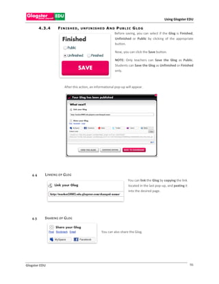 Using Glogster EDU

         4 . 3 .4       FINIS HED,      U N F I N IS H E D   A N D P UB L I C G LO G
                                                                  Before saving, you can select if the Glog is Finished,
                                                                  Unfinished or Public by clicking of the appropriate
                                                                  button.

                                                                  Now, you can click the Save button.

                                                                  NOTE: Only teachers can Save the Glog as Public.
                                                                  Students can Save the Glog as Unfinished or Finished
                                                                  only.



                             After this action, an informational pop-up will appear.




   4.4       L I N KI N G O F G LO G
                                                                           You can link the Glog by copying the link
                                                                           located in the last pop-up, and pasting it
                                                                           into the desired page.




   4.5       S H A RI N G O F G LO G


                                                       You can also share the Glog.




Glogster EDU                                                                                                            96
 