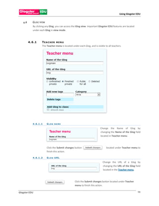 Using Glogster EDU


   4.6       GL OG   VI E W
             By clicking any Glog, you can access the Glog view. Important Glogster EDU features are located
             under each Glog in view mode.



         4 . 6 .1       TEACHER MENU
                        The Teacher menu is located under each Glog, and is visible to all teachers.




             4 . 6 .1 . 1     GLOG NAME

                                                                               Change the Name of Glog by
                                                                               changing the Name of the Glog field
                                                                               located in Teacher menu.



                              Click the Submit changes button                        located under Teacher menu to
                              finish this action.

             4 . 6 .1 . 2     GLOG URL

                                                                                  Change the URL of a Glog by
                                                                                  changing the URL of the Glog field
                                                                                  located in the Teacher menu.



                                                       Click the Submit changes button located under Teacher
                                                       menu to finish this action.

Glogster EDU                                                                                                     98
 