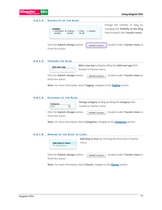 Using Glogster EDU

           4 . 6 .1 . 3   V I S I B I L I T Y OF T H E G L O G

                                                                                         Change the visibility of Glog by
                                                                                         changing the Visibility of the Glog
                                                                                         field located in the Teacher menu.



                          Click the Submit changes button                                   located under Teacher menu to
                          finish this action.



           4 . 6 .1 . 4   TAG GI NG THE G LOG

                                                             Add a new tag to Glog by filling the Add new tags field
                                                             located in Teacher menu.

                          Click the Submit changes button                                   located under Teacher menu to
                          finish this action.

                          Note: For more information about Tagging, navigate to the Tagging section.



           4 . 6 .1 . 5   CATEG ORY OF THE GLOG

                                                                 Change category of Glog by filling the Category field
                                                                 located in Teacher menu.

                          Click the Submit changes button                                   located under Teacher menu to
                          finish this action.

                          Note: For more information about Categories, navigate to the Categories section.



           4 . 6 .1 . 6   A D D I N G OF T H E G L O G T O C L A S S

                                                                 Add Glog to class by checking the thick box in Teacher
                                                                 menu.



                          Click the Submit changes button                                   located under Teacher menu to
                          finish this action.

                          Note: For more information about Classes, navigate to the Classes section.




Glogster EDU                                                                                                              99
 