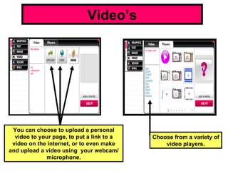 Video’s Choose from a variety of video players. You can choose to upload a personal video to your page, to put a link to a video on the internet, or to even make and upload a video using  your webcam/ microphone. 