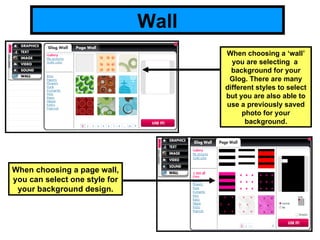 Wall When choosing a ‘wall’ you are selecting  a  background for your Glog. There are many different styles to select but you are also able to use a previously saved photo for your background. When choosing a page wall, you can select one style for your background design. 