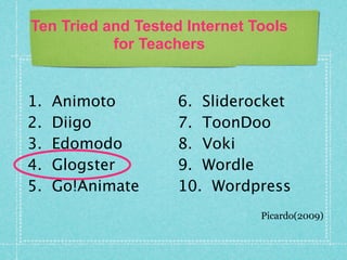 Ten Tried and Tested Internet Tools
           for Teachers


1.   Animoto        6. Sliderocket
2.   Diigo          7. ToonDoo
3.   Edomodo        8. Voki
4.   Glogster       9. Wordle
5.   Go!Animate     10. Wordpress
                               Picardo(2009)
 