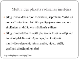 Multivides plakāta radīšanas inerfeiss
 Glog ir izveidots ar ļoti vienkāršu, saprotamu “vilkt un
  nomest” interfeisu, lai būtu pielāgojams visu vecumu
  skolēniem ar dažādiem mācīšanās stiliem.
 Glog ir interaktīva vizuālā platforma, kurā lietotāji var
  izveidot plakātu vai mājas lapu, kurā iekļauti
  multivides elementi: teksts, audio, video, attēli,
  grafikas, zīmējumi, un dati

http://edu.glogster.com/#glogView
 
