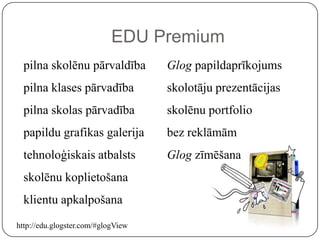 EDU Premium
  pilna skolēnu pārvaldība          Glog papildaprīkojums
  pilna klases pārvadība            skolotāju prezentācijas
  pilna skolas pārvadība            skolēnu portfolio
  papildu grafikas galerija         bez reklāmām
  tehnoloģiskais atbalsts           Glog zīmēšana
  skolēnu koplietošana
  klientu apkalpošana
http://edu.glogster.com/#glogView
 