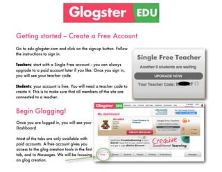 Getting started -- Create a Free Account
Go to edu.glogster.com and click on the sign-up button. Follow
the instructions to sign in.

Teachers: start with a Single Free account -- you can always
upgrade to a paid account later if you like. Once you sign in,
you will see your teacher code.

Students: your account is free. You will need a teacher code to
create it. This is to make sure that all members of the site are
connected to a teacher.


Begin Glogging!
Once you are logged in, you will see your
Dashboard.

Most of the tabs are only available with
paid accounts. A free account gives you
access to the glog creation tools in the ﬁrst
tab, and to Messages. We will be focusing
on glog creation.
 