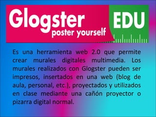 Glogster


Es una herramienta web 2.0 que permite
crear murales digitales multimedia. Los
murales realizados con Glogster pueden ser
impresos, insertados en una web (blog de
aula, personal, etc.), proyectados y utilizados
en clase mediante una cañón proyector o
pizarra digital normal.
 
