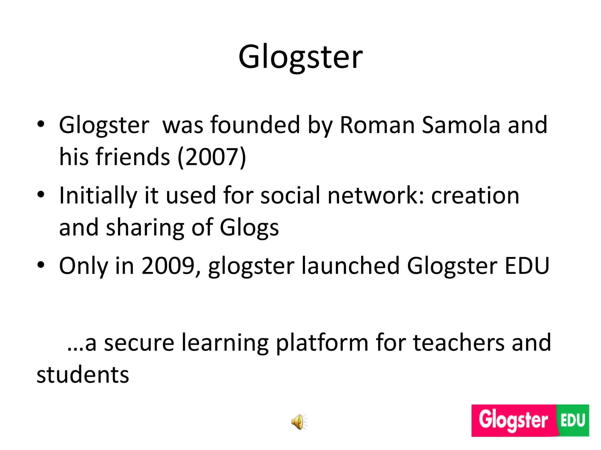 Glogster
• Glogster was founded by Roman Samola and
  his friends (2007)
• Initially it used for social network: creation
  and sharing of Glogs
• Only in 2009, glogster launched Glogster EDU

   …a secure learning platform for teachers and
students
 