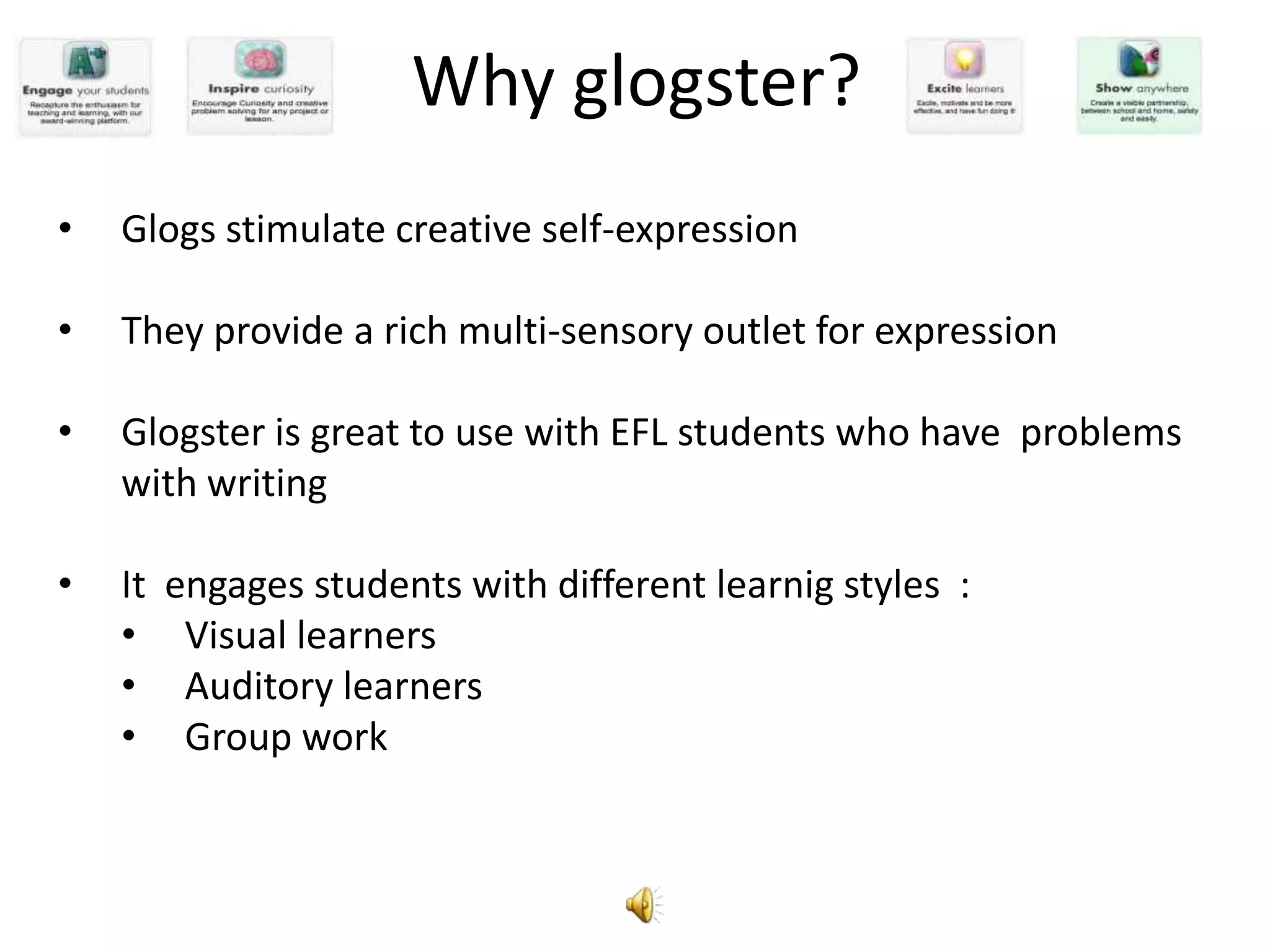 Why glogster?
•   Glogs stimulate creative self-expression

•   They provide a rich multi-sensory outlet for expression

•   Glogster is great to use with EFL students who have problems
    with writing

•   It   engages students with different learnig styles :
    •     Visual learners
    •     Auditory learners
    •     Group work
 