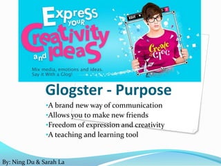 Glogster - Purpose
               •A brand new way of communication
               •Allows you to make new friends
               •Freedom of expression and creativity
               •A teaching and learning tool


By: Ning Du & Sarah La
 